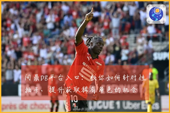 问鼎pg平台入口：教你如何针对性抽卡，提升获取稀有角色的机会