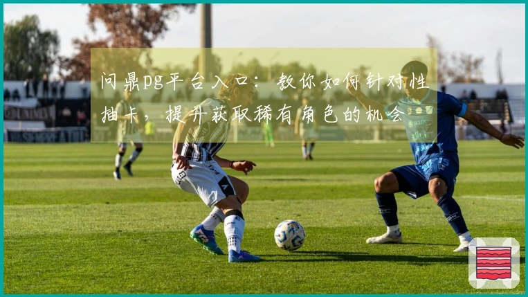 问鼎pg平台入口：教你如何针对性抽卡，提升获取稀有角色的机会